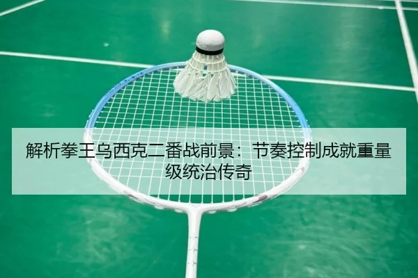 解析拳王乌西克二番战前景：节奏控制成就重量级统治传奇