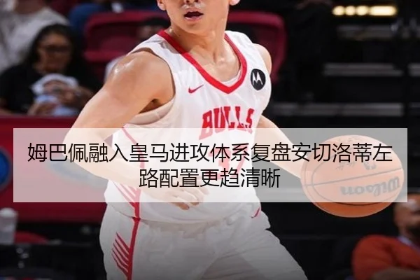 姆巴佩融入皇马进攻体系复盘安切洛蒂左路配置更趋清晰